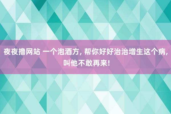 夜夜撸网站 一个泡酒方， 帮你好好治治增生这个病， 叫他不敢再来!