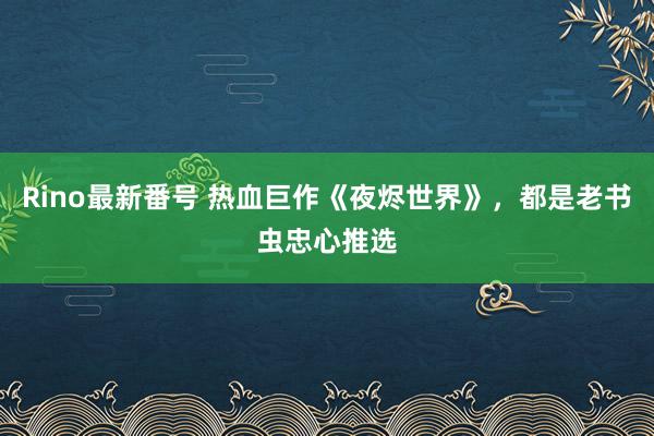 Rino最新番号 热血巨作《夜烬世界》，都是老书虫忠心推选