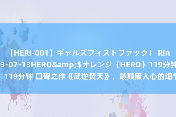 【HERI-001】ギャルズフィストファック！ Rino</a>2013-07-13HERO&$オレンジ（HERO）119分钟 口碑之作《武逆焚天》，最颠簸人心的细节，别谈话，追文就够了！