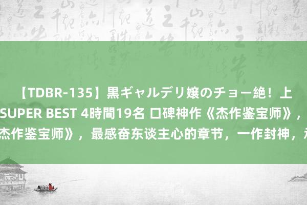 【TDBR-135】黒ギャルデリ嬢のチョー絶！上手いフェラチオ！！SUPER BEST 4時間19名 口碑神作《杰作鉴宝师》，最感奋东谈主心的章节，一作封神，承包你的不眠夜！