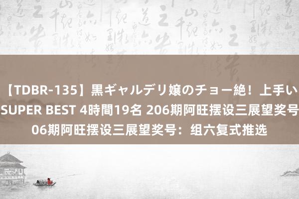 【TDBR-135】黒ギャルデリ嬢のチョー絶！上手いフェラチオ！！SUPER BEST 4時間19名 206期阿旺摆设三展望奖号：组六复式推选