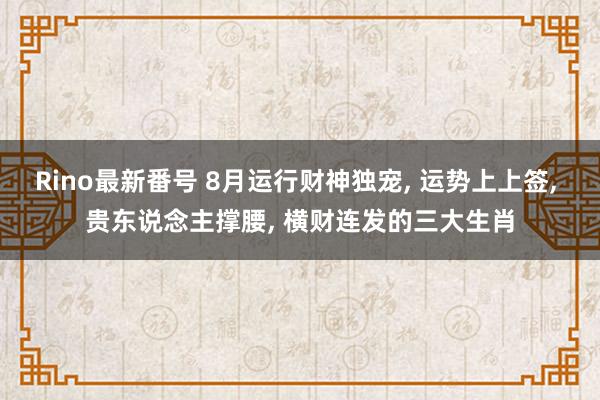 Rino最新番号 8月运行财神独宠， 运势上上签， 贵东说念主撑腰， 横财连发的三大生肖