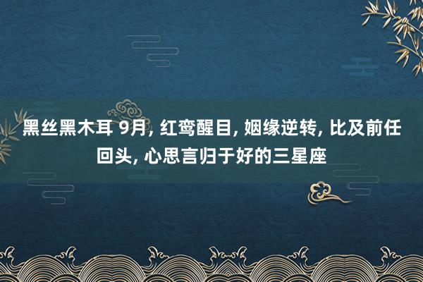 黑丝黑木耳 9月, 红鸾醒目, 姻缘逆转, 比及前任回头, 心思言归于好的三星座