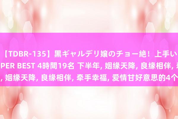 【TDBR-135】黒ギャルデリ嬢のチョー絶！上手いフェラチオ！！SUPER BEST 4時間19名 下半年， 姻缘天降， 良缘相伴， 牵手幸福， 爱情甘好意思的4个星座