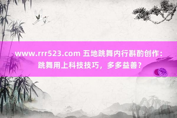 www.rrr523.com 五地跳舞内行斟酌创作： 跳舞用上科技技巧，多多益善？