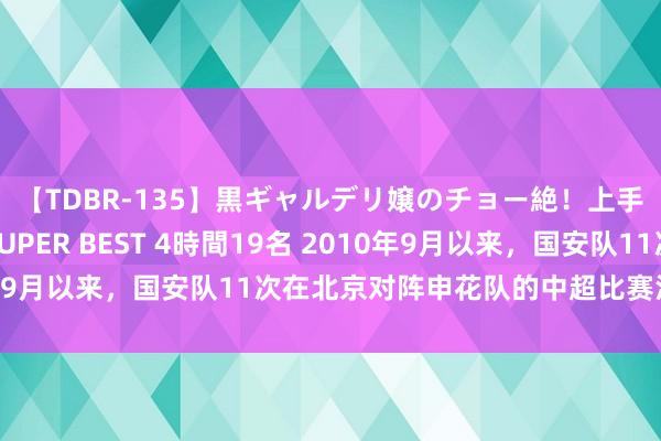 【TDBR-135】黒ギャルデリ嬢のチョー絶！上手いフェラチオ！！SUPER BEST 4時間19名 2010年9月以来，国安队11次在北京对阵申花队的中超比赛沿路到手