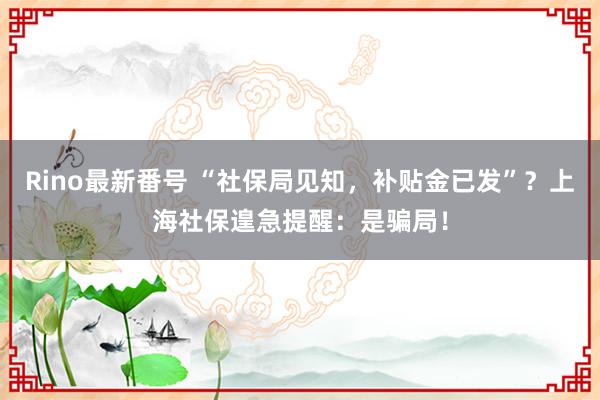 Rino最新番号 “社保局见知，补贴金已发”？上海社保遑急提醒：是骗局！