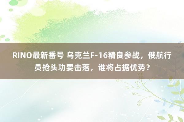 RINO最新番号 乌克兰F-16精良参战，俄航行员抢头功要击落，谁将占据优势？