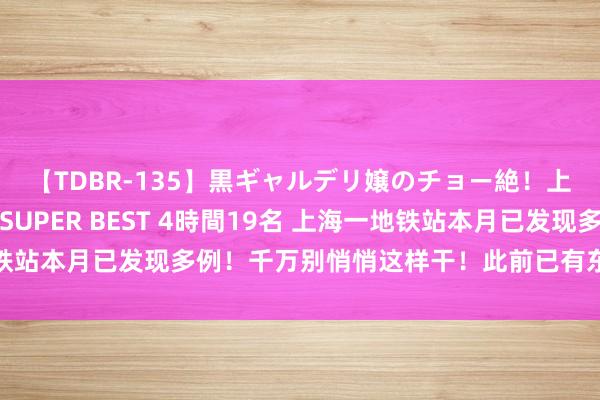 【TDBR-135】黒ギャルデリ嬢のチョー絶！上手いフェラチオ！！SUPER BEST 4時間19名 上海一地铁站本月已发现多例！千万别悄悄这样干！此前已有东说念主被行拘