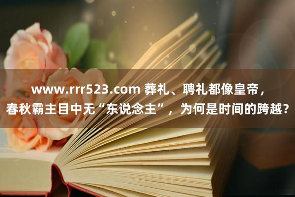 www.rrr523.com 葬礼、聘礼都像皇帝，春秋霸主目中无“东说念主”，为何是时间的跨越？