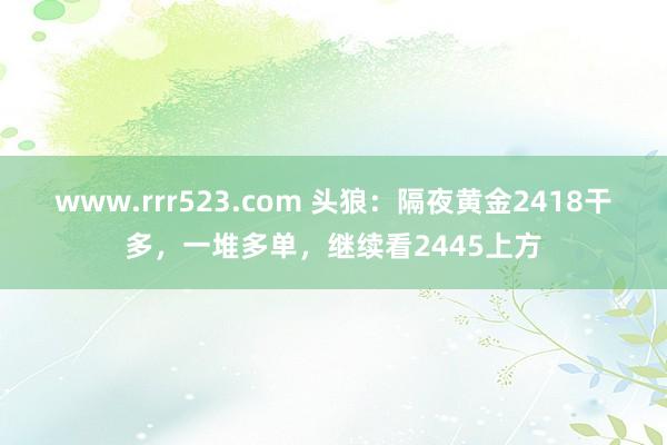 www.rrr523.com 头狼：隔夜黄金2418干多，一堆多单，继续看2445上方