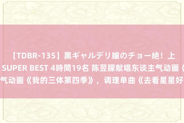 【TDBR-135】黒ギャルデリ嬢のチョー絶！上手いフェラチオ！！SUPER BEST 4時間19名 陈翌朦献唱东谈主气动画《我的三体第四季》，调理单曲《去看星星好不好》被赋予全新含义