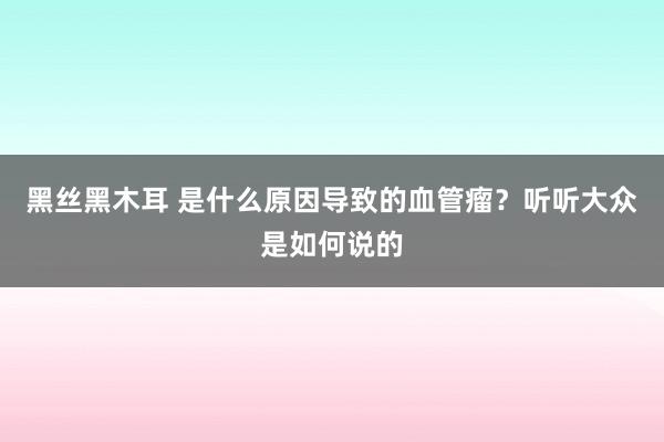 黑丝黑木耳 是什么原因导致的血管瘤？听听大众是如何说的