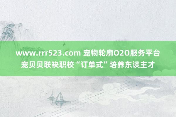 www.rrr523.com 宠物轮廓O2O服务平台宠贝贝联袂职校“订单式”培养东谈主才