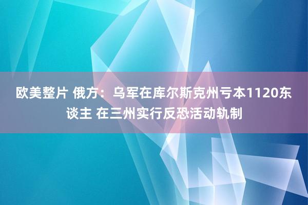 欧美整片 俄方：乌军在库尔斯克州亏本1120东谈主 在三州实行反恐活动轨制