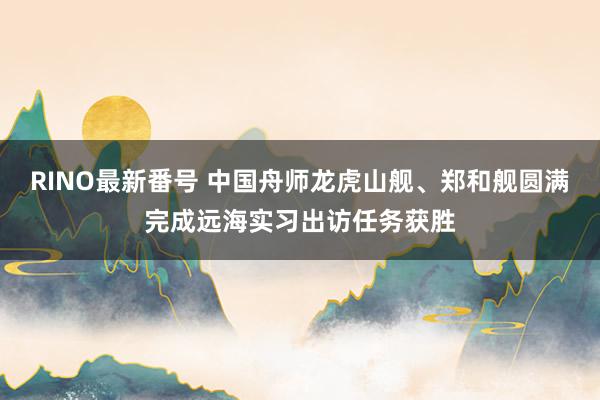 RINO最新番号 中国舟师龙虎山舰、郑和舰圆满完成远海实习出访任务获胜