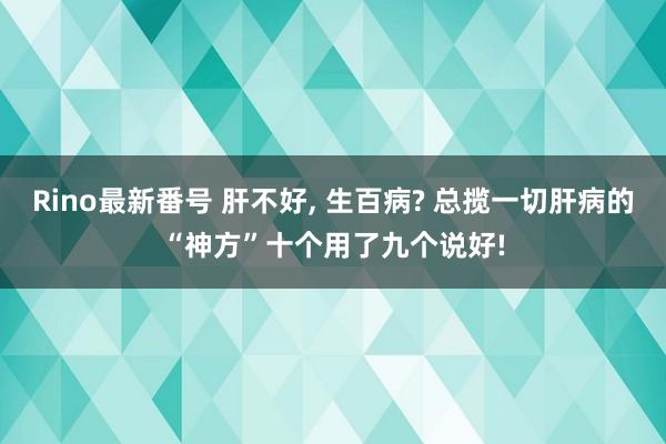 Rino最新番号 肝不好, 生百病? 总揽一切肝病的“神方”十个用了九个说好!