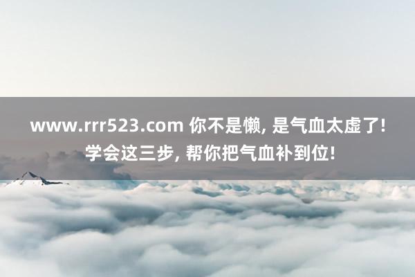 www.rrr523.com 你不是懒， 是气血太虚了! 学会这三步， 帮你把气血补到位!