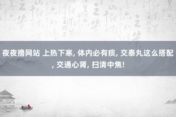 夜夜撸网站 上热下寒， 体内必有痰， 交泰丸这么搭配， 交通心肾， 扫清中焦!