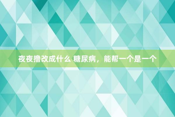 夜夜撸改成什么 糖尿病，能帮一个是一个