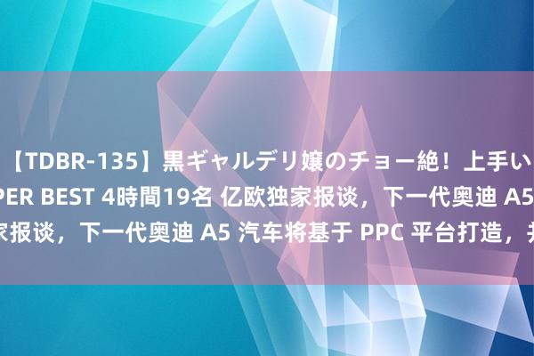 【TDBR-135】黒ギャルデリ嬢のチョー絶！上手いフェラチオ！！SUPER BEST 4時間19名 亿欧独家报谈，下一代奥迪 A5 汽车将基于 PPC 平台打造，并搭载