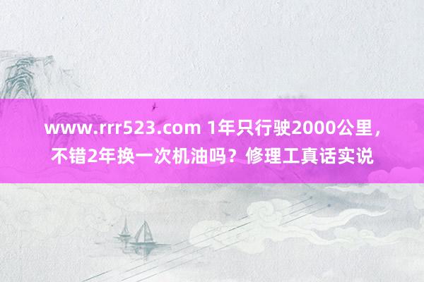 www.rrr523.com 1年只行驶2000公里，不错2年换一次机油吗？修理工真话实说