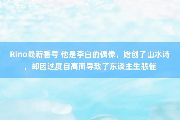 Rino最新番号 他是李白的偶像，始创了山水诗，却因过度自高而导致了东谈主生悲催