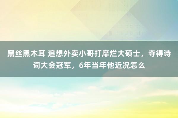 黑丝黑木耳 追想外卖小哥打靡烂大硕士，夺得诗词大会冠军，6年当年他近况怎么