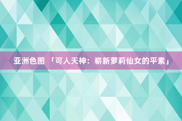 亚洲色图 「可人天神：崭新萝莉仙女的平素」