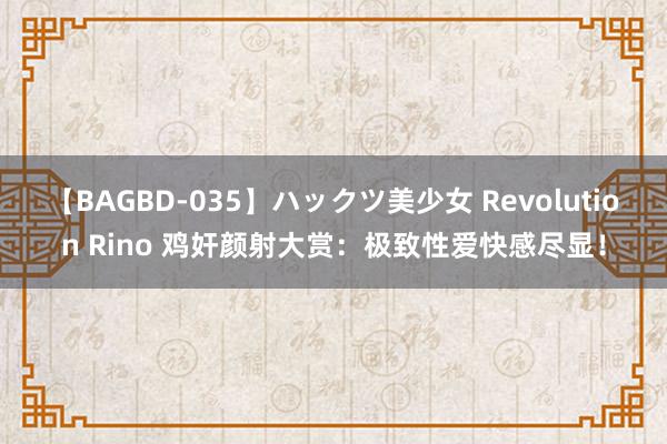 【BAGBD-035】ハックツ美少女 Revolution Rino 鸡奸颜射大赏：极致性爱快感尽显！