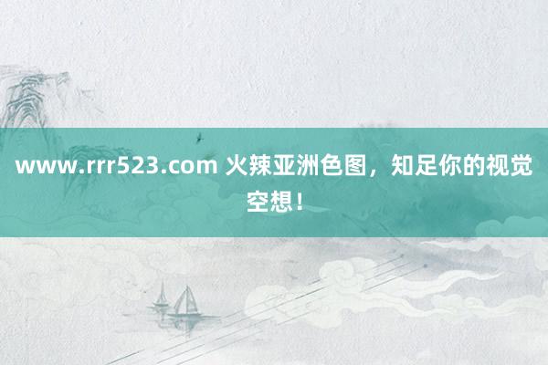 www.rrr523.com 火辣亚洲色图，知足你的视觉空想！