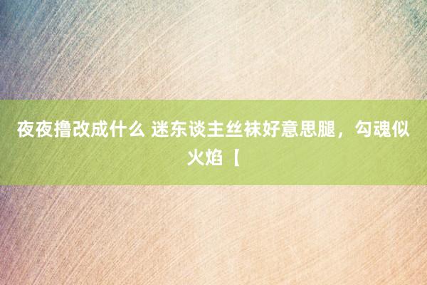 夜夜撸改成什么 迷东谈主丝袜好意思腿，勾魂似火焰【