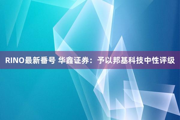 RINO最新番号 华鑫证券：予以邦基科技中性评级