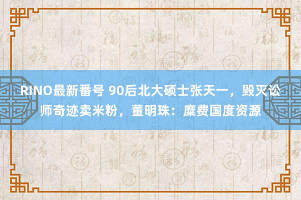 RINO最新番号 90后北大硕士张天一，毁灭讼师奇迹卖米粉，董明珠：糜费国度资源