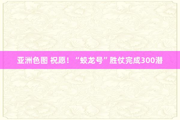 亚洲色图 祝愿！“蛟龙号”胜仗完成300潜