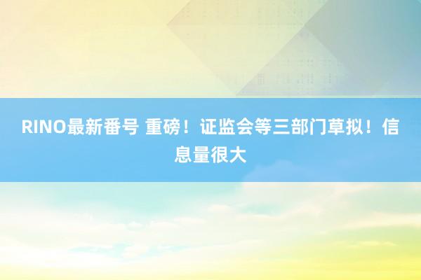 RINO最新番号 重磅！证监会等三部门草拟！信息量很大