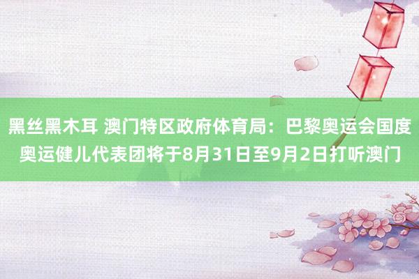 黑丝黑木耳 澳门特区政府体育局：巴黎奥运会国度奥运健儿代表团将于8月31日至9月2日打听澳门