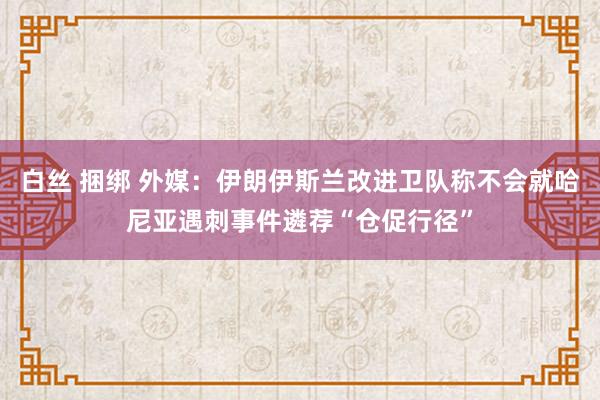 白丝 捆绑 外媒：伊朗伊斯兰改进卫队称不会就哈尼亚遇刺事件遴荐“仓促行径”