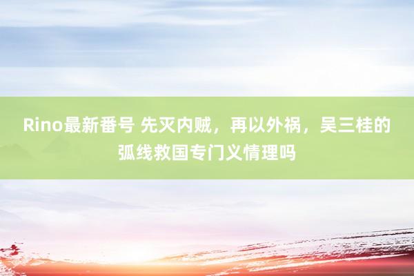 Rino最新番号 先灭内贼，再以外祸，吴三桂的弧线救国专门义情理吗