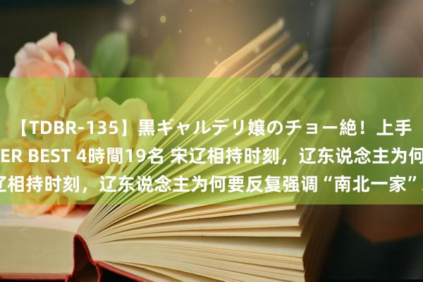 【TDBR-135】黒ギャルデリ嬢のチョー絶！上手いフェラチオ！！SUPER BEST 4時間19名 宋辽相持时刻，辽东说念主为何要反复强调“南北一家”之说