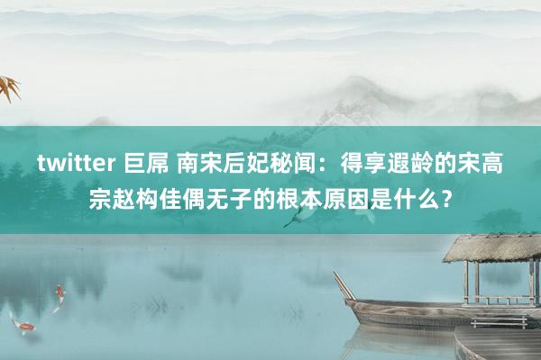 twitter 巨屌 南宋后妃秘闻：得享遐龄的宋高宗赵构佳偶无子的根本原因是什么？