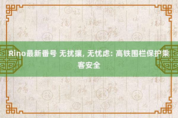 Rino最新番号 无扰攘, 无忧虑: 高铁围栏保护乘客安全