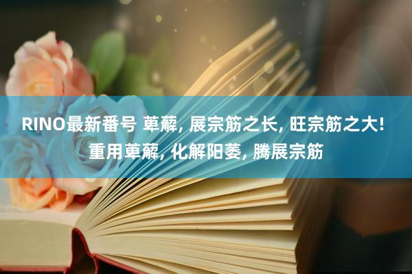 RINO最新番号 萆薢, 展宗筋之长, 旺宗筋之大! 重用萆薢, 化解阳萎, 腾展宗筋