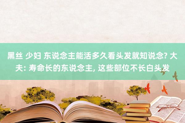 黑丝 少妇 东说念主能活多久看头发就知说念? 大夫: 寿命长的东说念主， 这些部位不长白头发