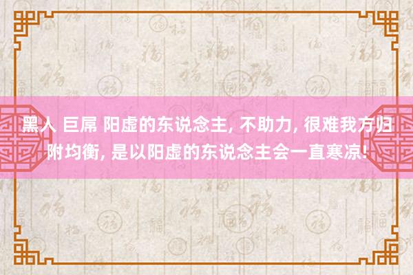 黑人 巨屌 阳虚的东说念主， 不助力， 很难我方归附均衡， 是以阳虚的东说念主会一直寒凉!