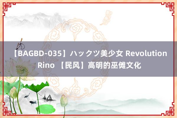 【BAGBD-035】ハックツ美少女 Revolution Rino 【民风】高明的巫傩文化