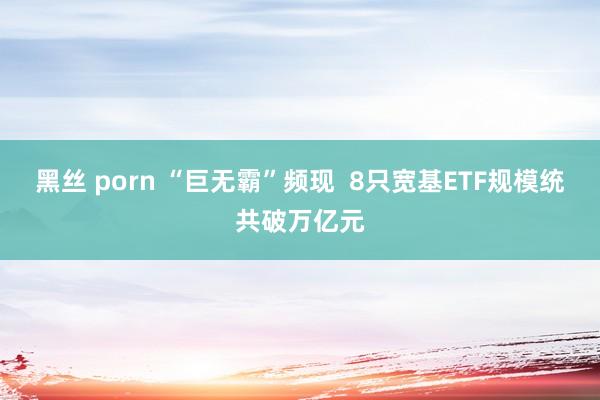 黑丝 porn “巨无霸”频现  8只宽基ETF规模统共破万亿元