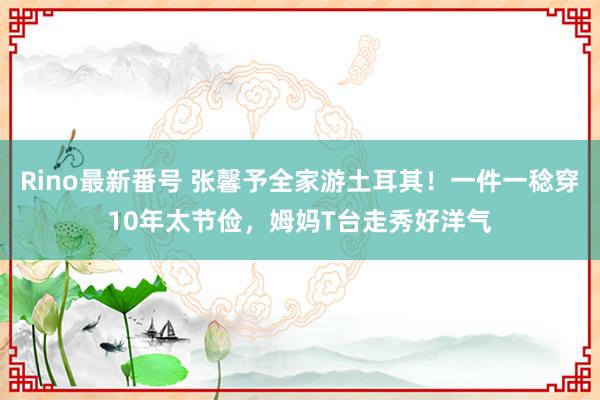 Rino最新番号 张馨予全家游土耳其！一件一稔穿10年太节俭，姆妈T台走秀好洋气