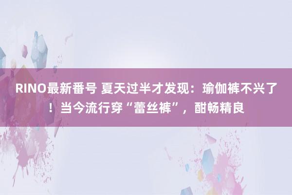 RINO最新番号 夏天过半才发现：瑜伽裤不兴了！当今流行穿“蕾丝裤”，酣畅精良