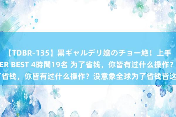 【TDBR-135】黒ギャルデリ嬢のチョー絶！上手いフェラチオ！！SUPER BEST 4時間19名 为了省钱，你皆有过什么操作？没意象全球为了省钱皆这样狠